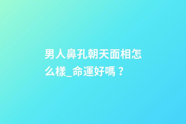 男人鼻孔朝天面相怎么樣_命運好嗎？